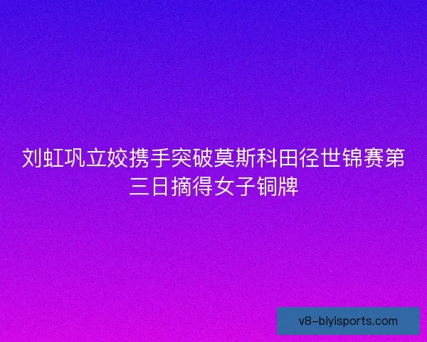 刘虹巩立姣携手突破莫斯科田径世锦赛第三日摘得女子铜牌